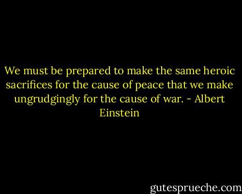 We must be prepared to make the same heroic sacrifices for the cause of peace that we make ungrudgingly for the cause of war. - Albert Einstein