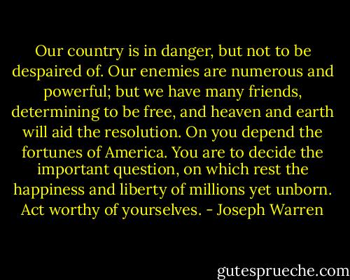 Our country is in danger, but not to be despaired of. Our enemies are numerous and powerful; but we have many friends, determining to be free, and heaven and earth will aid the resolution. On you depend the fortunes of America. You are to decide the important question, on which rest the happiness and liberty of millions yet unborn. Act worthy of yourselves. - Joseph Warren