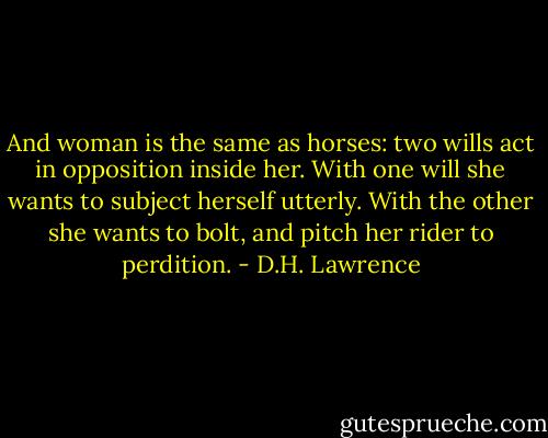 And woman is the same as horses: two wills act in opposition inside her. With one will she wants to subject herself utterly. With the other she wants to bolt, and pitch her rider to perdition. - D.H. Lawrence