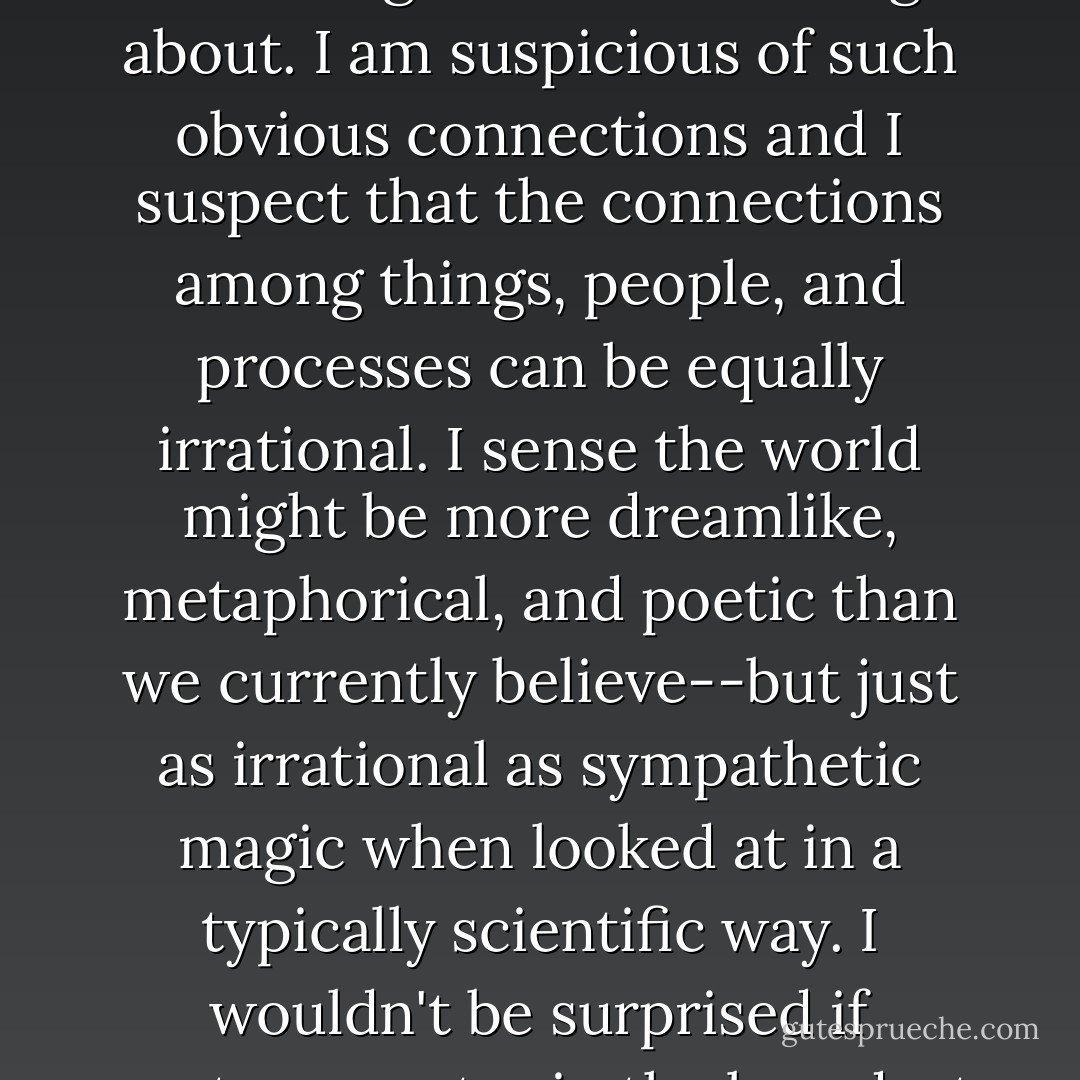 It's a bit like sympathetic magic in a way: the usual Western presumption that 'primitive' rituals mimic what they desire to achieve--that phallic objects might be believed to increase male potency and playacting rainfall might somehow bring it about. I am suspicious of such obvious connections and I suspect that the connections among things, people, and processes can be equally irrational. I sense the world might be more dreamlike, metaphorical, and poetic than we currently believe--but just as irrational as sympathetic magic when looked at in a typically scientific way. I wouldn't be surprised if poetry--poetry in the broadest sense, in the sense of a world filled with metaphor, rhyme, and recurring patterns, shapes, and designs--is how the world works. The world isn't logical, it's a song. - David Byrne