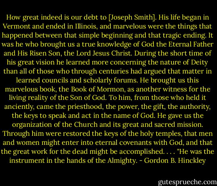 How great indeed is our debt to [Joseph Smith]. His life began in Vermont and ended in Illinois, and marvelous were the things that happened between that simple beginning and that tragic ending. It was he who brought us a true knowledge of God the Eternal Father and His Risen Son, the Lord Jesus Christ. During the short time of his great vision he learned more concerning the nature of Deity than all of those who through centuries had argued that matter in learned councils and scholarly forums. He brought us this marvelous book, the Book of Mormon, as another witness for the living reality of the Son of God. To him, from those who held it anciently, came the priesthood, the power, the gift, the authority, the keys to speak and act in the name of God. He gave us the organization of the Church and its great and sacred mission. Through him were restored the keys of the holy temples, that men and women might enter into eternal covenants with God, and that the great work for the dead might be accomplished. . . . "He was the instrument in the hands of the Almighty. - Gordon B. Hinckley