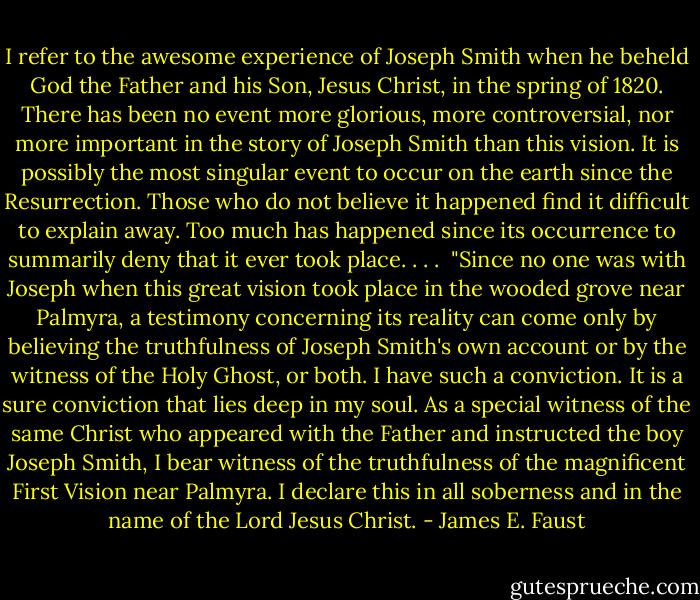 I refer to the awesome experience of Joseph Smith when he beheld God the Father and his Son, Jesus Christ, in the spring of 1820. There has been no event more glorious, more controversial, nor more important in the story of Joseph Smith than this vision. It is possibly the most singular event to occur on the earth since the Resurrection. Those who do not believe it happened find it difficult to explain away. Too much has happened since its occurrence to summarily deny that it ever took place. . . .<br /><br />"Since no one was with Joseph when this great vision took place in the wooded grove near Palmyra, a testimony concerning its reality can come only by believing the truthfulness of Joseph Smith's own account or by the witness of the Holy Ghost, or both. I have such a conviction. It is a sure conviction that lies deep in my soul. As a special witness of the same Christ who appeared with the Father and instructed the boy Joseph Smith, I bear witness of the truthfulness of the magnificent First Vision near Palmyra. I declare this in all soberness and in the name of the Lord Jesus Christ. - James E. Faust