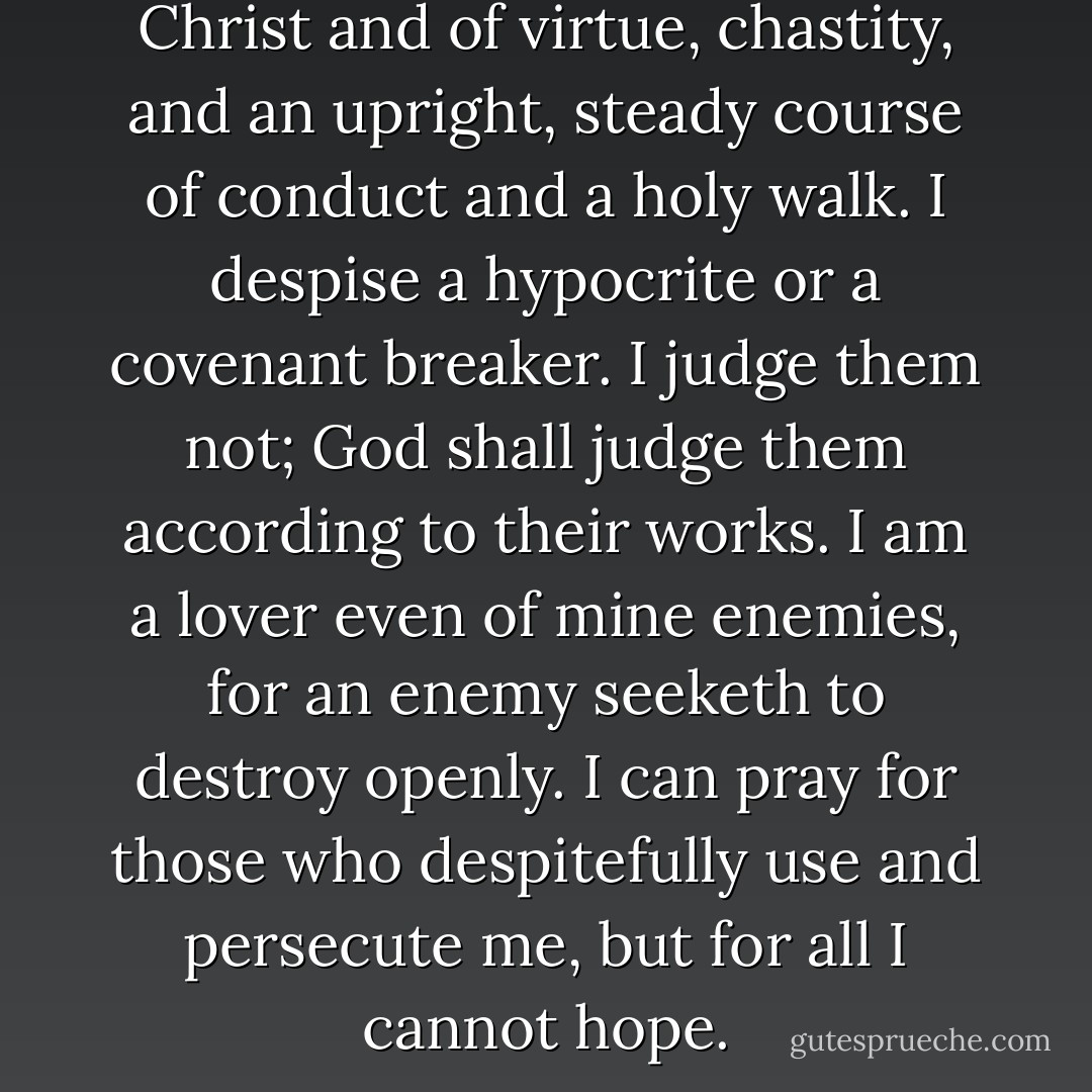 I am a lover of the cause of Christ and of virtue, chastity, and an upright, steady course of conduct and a holy walk. I despise a hypocrite or a covenant breaker. I judge them not; God shall judge them according to their works. I am a lover even of mine enemies, for an enemy seeketh to destroy openly. I can pray for those who despitefully use and persecute me, but for all I cannot hope. - Joseph Smith Jr.