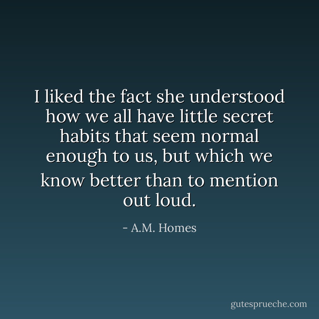 I liked the fact she understood how we all have little secret habits that seem normal enough to us, but which we know better than to mention out loud. - A.M. Homes