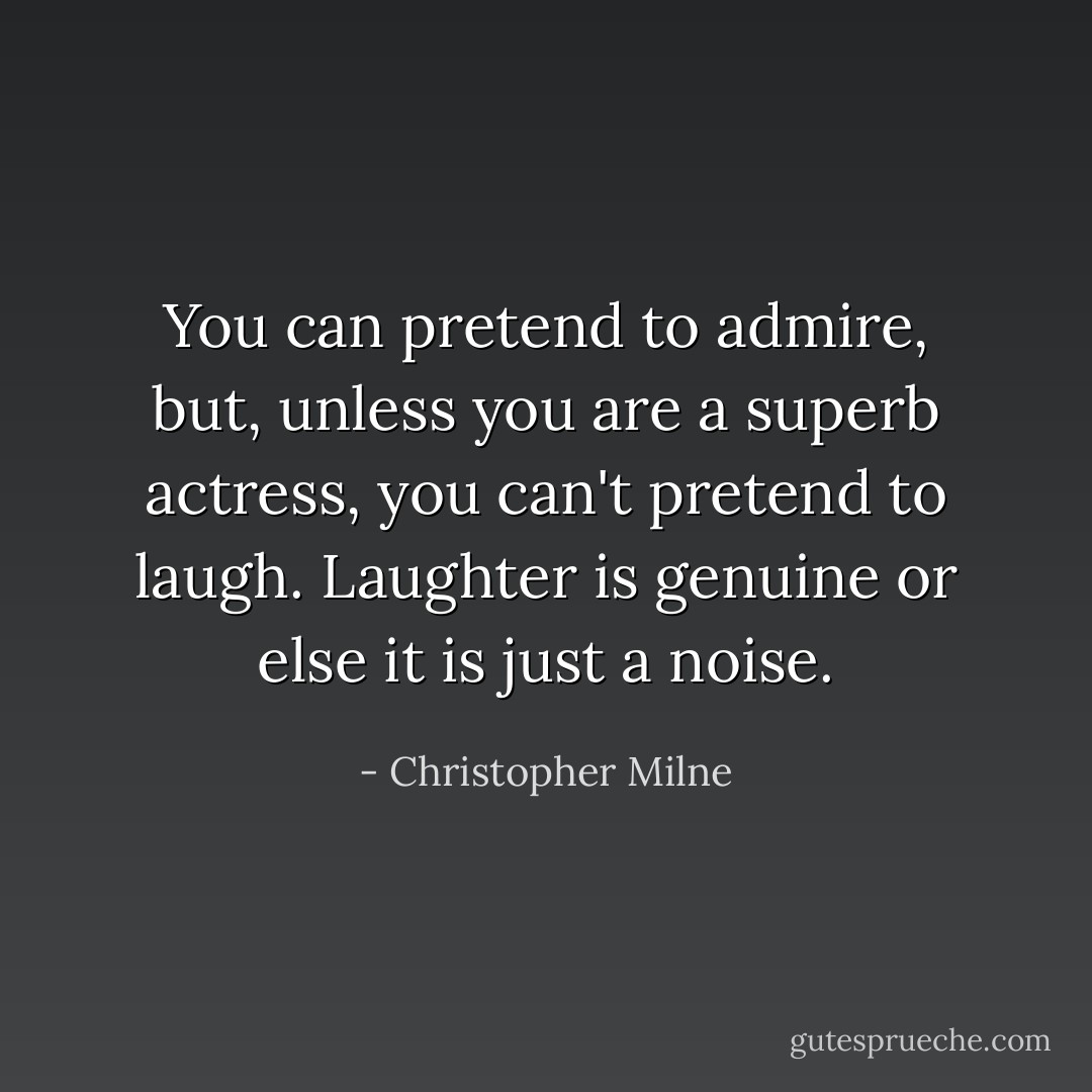 You can pretend to admire, but, unless you are a superb actress, you can't pretend to laugh. Laughter is genuine or else it is just a noise. - Christopher Milne