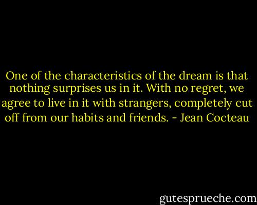 One of the characteristics of the dream is that nothing surprises us in it. With no regret, we agree to live in it with strangers, completely cut off from our habits and friends. - Jean Cocteau