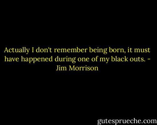 Actually I don't remember being born, it must have happened during one of my black outs. - Jim Morrison