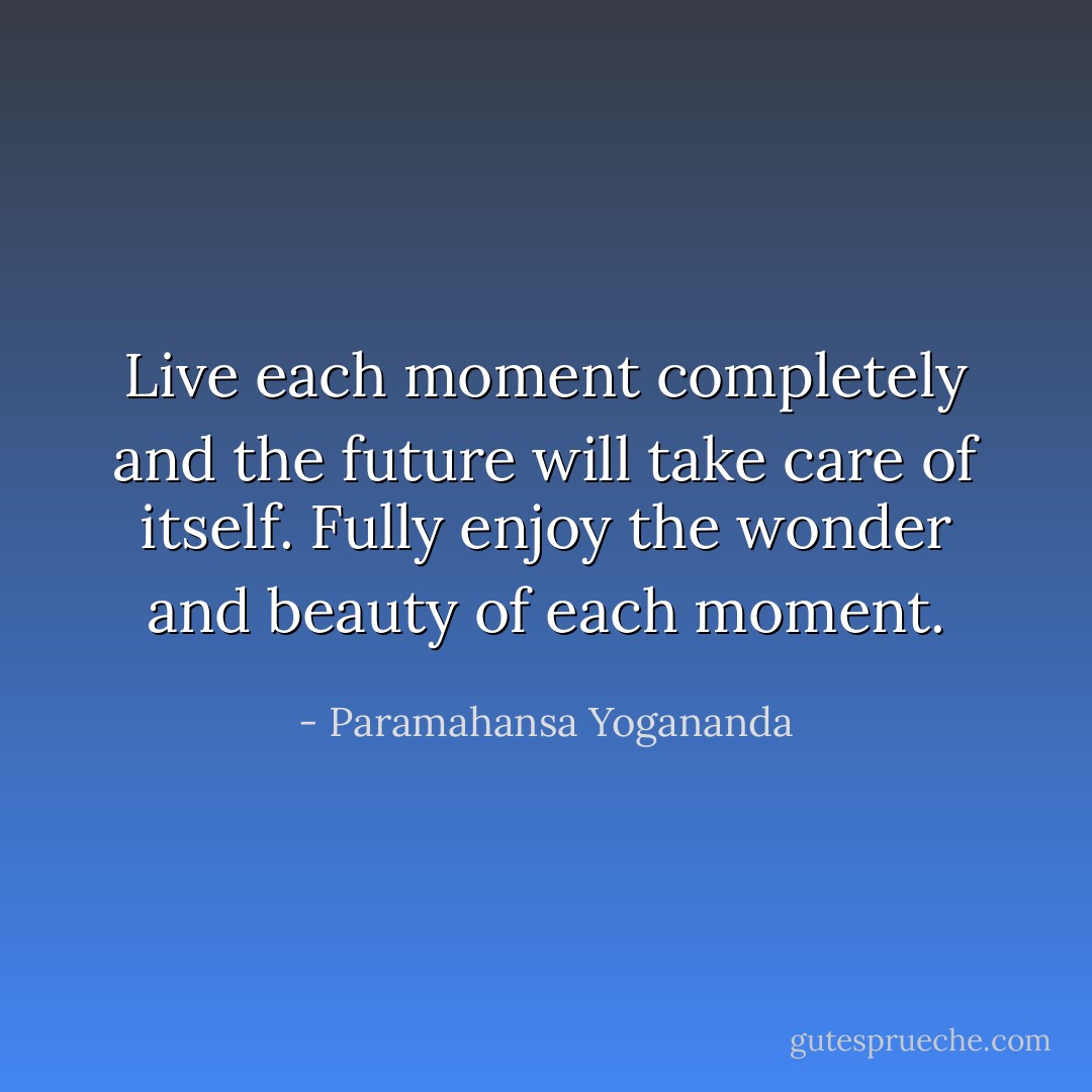 Live each moment completely and the future will take care of itself. Fully enjoy the wonder and beauty of each moment. - Paramahansa Yogananda