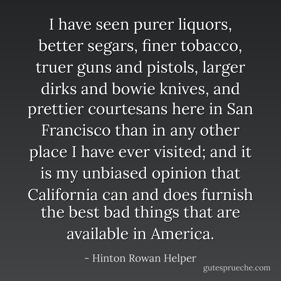 I have seen purer liquors, better segars, finer tobacco, truer guns and pistols, larger dirks and bowie knives, and prettier courtesans here in San Francisco than in any other place I have ever visited; and it is my unbiased opinion that California can and does furnish the best bad things that are available in America. - Hinton Rowan Helper