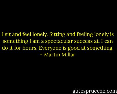 I sit and feel lonely. Sitting and feeling lonely is something I am a spectacular success at. I can do it for hours. Everyone is good at something. - Martin Millar