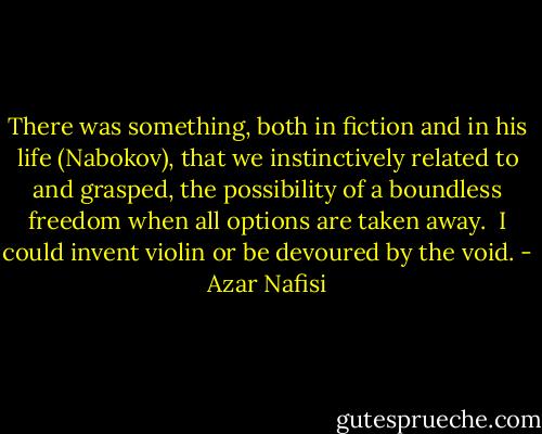 There was something, both in fiction and in his life (Nabokov), that we instinctively related to and grasped, the possibility of a boundless freedom when all options are taken away.<br /><br />I could invent violin or be devoured by the void. - Azar Nafisi