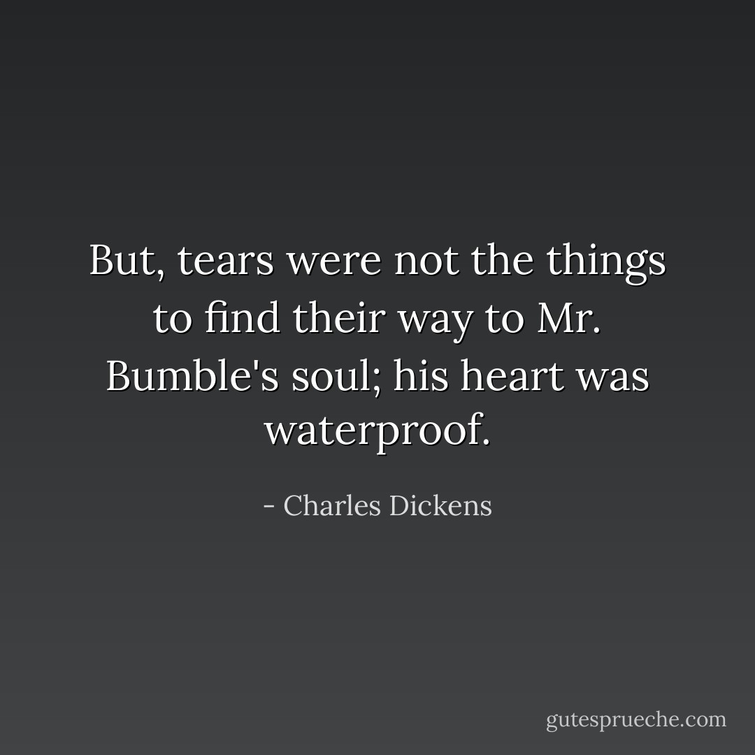 But, tears were not the things to find their way to Mr. Bumble's soul; his heart was waterproof. - Charles Dickens