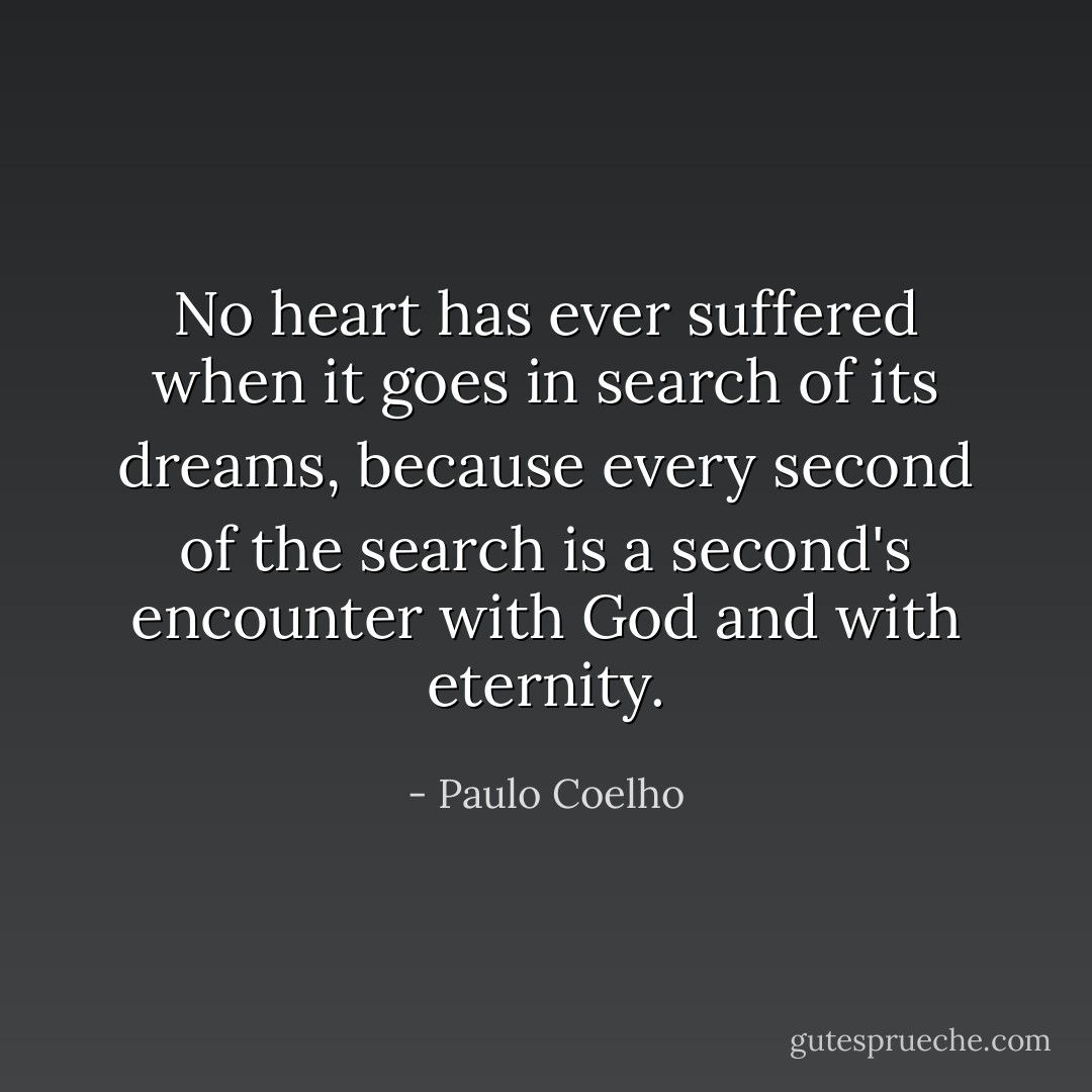 No heart has ever suffered when it goes in search of its dreams, because every second of the search is a second's encounter with God and with eternity. - Paulo Coelho