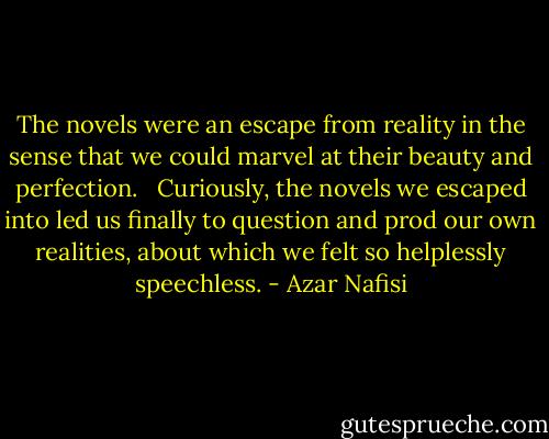 The novels were an escape from reality in the sense that we could marvel at their beauty and perfection. <br /><br />Curiously, the novels we escaped into led us finally to question and prod our own realities, about which we felt so helplessly speechless. - Azar Nafisi