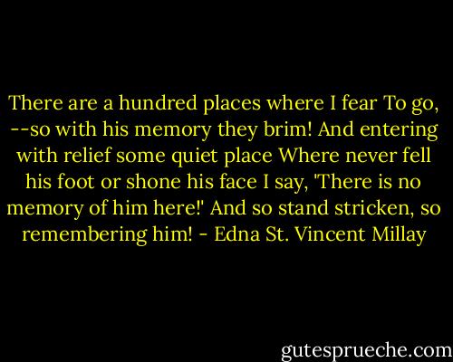 There are a hundred places where I fear<br />To go,<br />--so with his memory they brim!<br />And entering with relief some quiet place<br />Where never fell his foot or shone his face<br />I say, 'There is no memory of him here!'<br />And so stand stricken, so remembering him! - Edna St. Vincent Millay