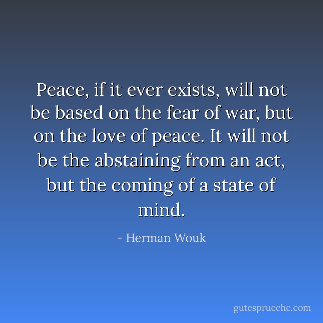 Peace, if it ever exists, will not be based on the fear of war, but on the love of peace. It will not be the abstaining from an act, but the coming of a state of mind. - Herman Wouk