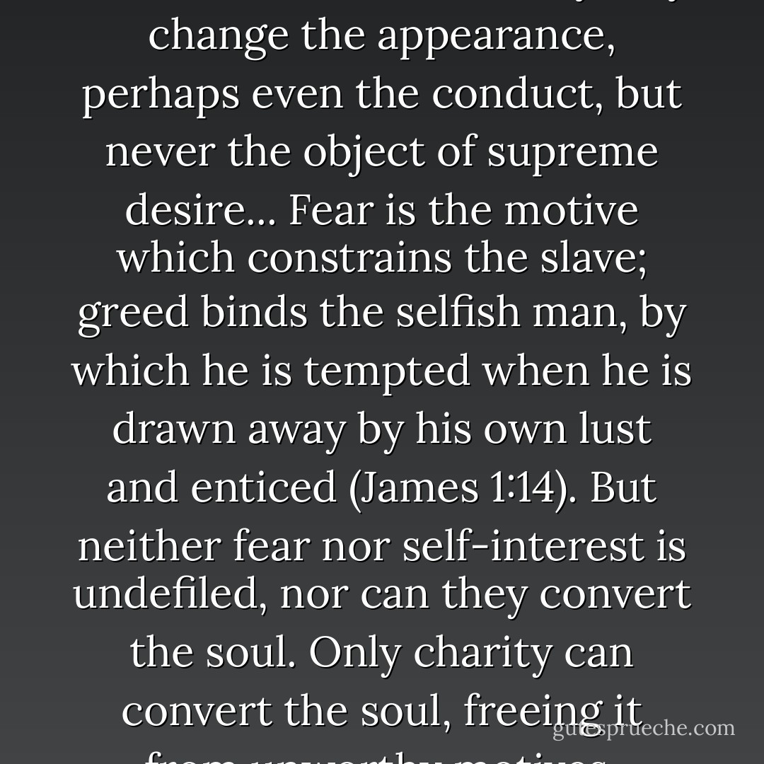 Neither fear nor self-interest can convert the soul. They may change the appearance, perhaps even the conduct, but never the object of supreme desire... Fear is the motive which constrains the slave; greed binds the selfish man, by which he is tempted when he is drawn away by his own lust and enticed (James 1:14). But neither fear nor self-interest is undefiled, nor can they convert the soul. Only charity can convert the soul, freeing it from unworthy motives. - Bernard of Clairvaux
