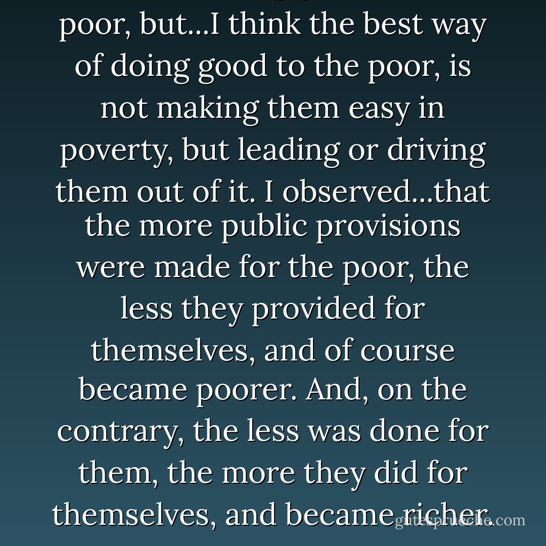 I am for doing good to the poor, but...I think the best way of doing good to the poor, is not making them easy in poverty, but leading or driving them out of it. I observed...that the more public provisions were made for the poor, the less they provided for themselves, and of course became poorer. And, on the contrary, the less was done for them, the more they did for themselves, and became richer. - Benjamin Franklin