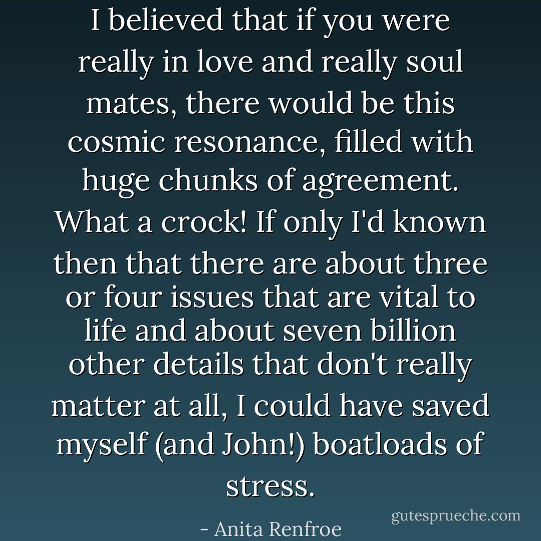 I believed that if you were really in love and really soul mates, there would be this cosmic resonance, filled with huge chunks of agreement. What a crock! If only I'd known then that there are about three or four issues that are vital to life and about seven billion other details that don't really matter at all, I could have saved myself (and John!) boatloads of stress. - Anita Renfroe