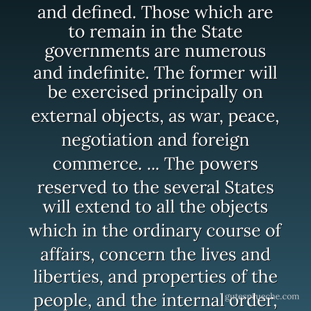 The powers delegated by the proposed Constitution to the federal government are few and defined. Those which are to remain in the State governments are numerous and indefinite. The former will be exercised principally on external objects, as war, peace, negotiation and foreign commerce. ... The powers reserved to the several States will extend to all the objects which in the ordinary course of affairs, concern the lives and liberties, and properties of the people, and the internal order, improvement and prosperity of the State. - James Madison