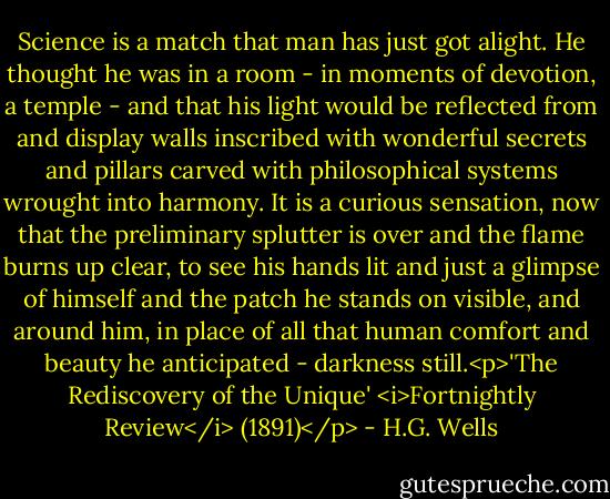 Science is a match that man has just got alight. He thought he was in a room - in moments of devotion, a temple - and that his light would be reflected from and display walls inscribed with wonderful secrets and pillars carved with philosophical systems wrought into harmony. It is a curious sensation, now that the preliminary splutter is over and the flame burns up clear, to see his hands lit and just a glimpse of himself and the patch he stands on visible, and around him, in place of all that human comfort and beauty he anticipated - darkness still.<p>'The Rediscovery of the Unique' <i>Fortnightly Review</i> (1891)</p> - H.G. Wells