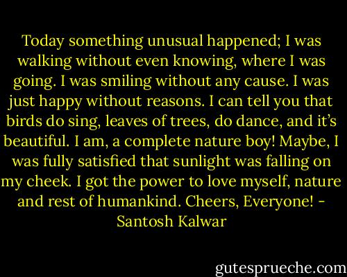 Today something unusual happened; I was walking without even knowing, where I was going. I was smiling without any cause. I was just happy without reasons. I can tell you that birds do sing, leaves of trees, do dance, and it’s beautiful. I am, a complete nature boy! Maybe, I was fully satisfied that sunlight was falling on my cheek. I got the power to love myself, nature and rest of humankind. Cheers, Everyone! - Santosh Kalwar