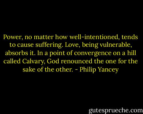Power, no matter how well-intentioned, tends to cause suffering. Love, being vulnerable, absorbs it. In a point of convergence on a hill called Calvary, God renounced the one for the sake of the other. - Philip Yancey
