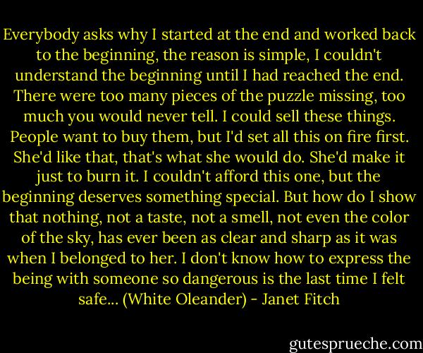 Everybody asks why I started at the end and worked back to the beginning, the reason is simple, I couldn't understand the beginning until I had reached the end. There were too many pieces of the puzzle missing, too much you would never tell. I could sell these things. People want to buy them, but I'd set all this on fire first. She'd like that, that's what she would do. She'd make it just to burn it. I couldn't afford this one, but the beginning deserves something special. But how do I show that nothing, not a taste, not a smell, not even the color of the sky, has ever been as clear and sharp as it was when I belonged to her. I don't know how to express the being with someone so dangerous is the last time I felt safe... (White Oleander) - Janet Fitch