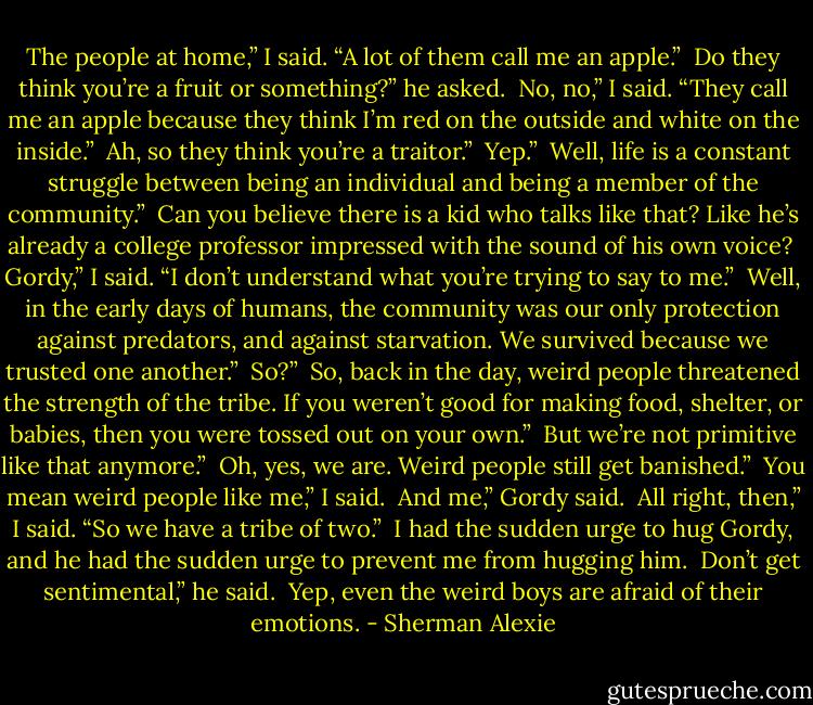 The people at home,” I said. “A lot of them call me an apple.”<br /><br />Do they think you’re a fruit or something?” he asked.<br /><br />No, no,” I said. “They call me an apple because they think I’m red on the outside and white on the inside.”<br /><br />Ah, so they think you’re a traitor.”<br /><br />Yep.”<br /><br />Well, life is a constant struggle between being an individual and being a member of the community.”<br /><br />Can you believe there is a kid who talks like that? Like he’s already a college professor impressed with the sound of his own voice?<br /><br />Gordy,” I said. “I don’t understand what you’re trying to say to me.”<br /><br />Well, in the early days of humans, the community was our only protection against predators, and against starvation. We survived because we trusted one another.”<br /><br />So?”<br /><br />So, back in the day, weird people threatened the strength of the tribe. If you weren’t good for making food, shelter, or babies, then you were tossed out on your own.”<br /><br />But we’re not primitive like that anymore.”<br /><br />Oh, yes, we are. Weird people still get banished.”<br /><br />You mean weird people like me,” I said.<br /><br />And me,” Gordy said.<br /><br />All right, then,” I said. “So we have a tribe of two.”<br /><br />I had the sudden urge to hug Gordy, and he had the sudden urge to prevent me from hugging him.<br /><br />Don’t get sentimental,” he said.<br /><br />Yep, even the weird boys are afraid of their emotions. - Sherman Alexie