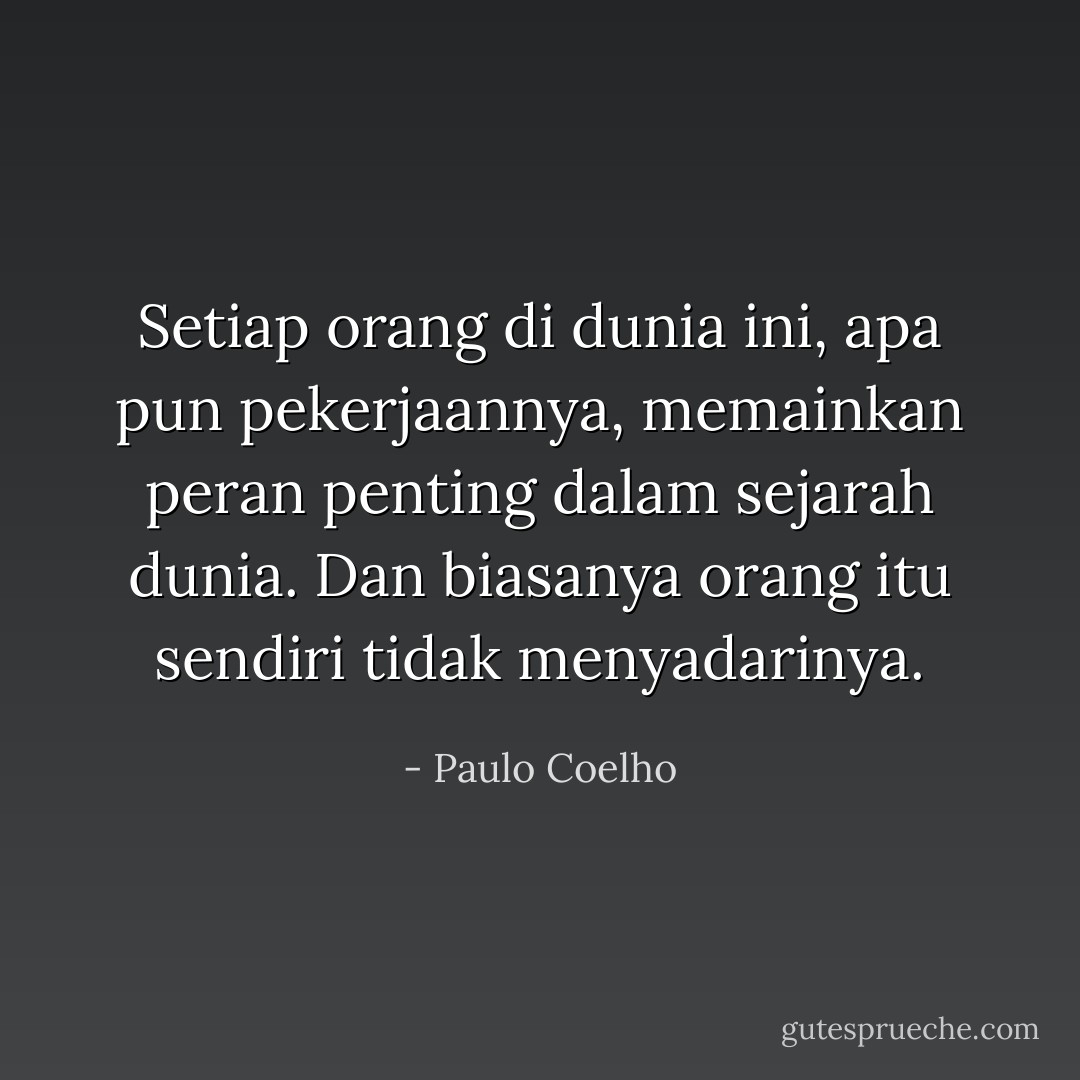 Setiap orang di dunia ini, apa pun pekerjaannya, memainkan peran penting dalam sejarah dunia. Dan biasanya orang itu sendiri tidak menyadarinya. - Paulo Coelho