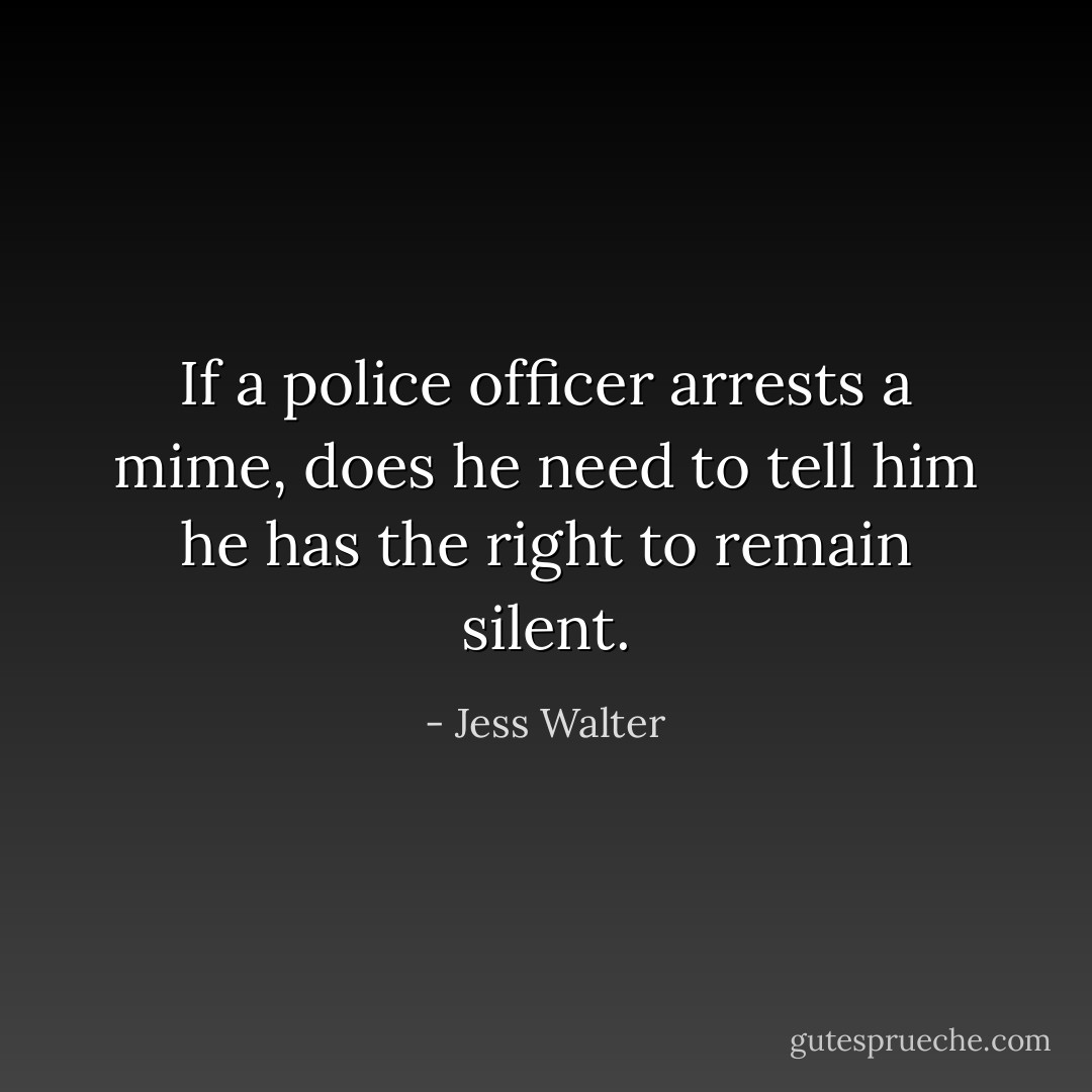 If a police officer arrests a mime, does he need to tell him he has the right to remain silent. - Jess Walter