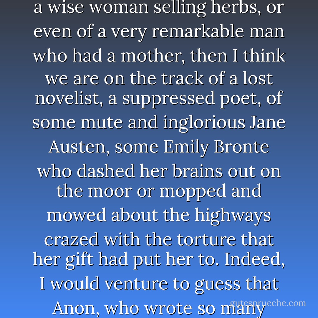 When, however, one reads of a witch being ducked, of a woman possessed by devils, of a wise woman selling herbs, or even of a very remarkable man who had a mother, then I think we are on the track of a lost novelist, a suppressed poet, of some mute and inglorious Jane Austen, some Emily Bronte who dashed her brains out on the moor or mopped and mowed about the highways crazed with the torture that her gift had put her to. Indeed, I would venture to guess that Anon, who wrote so many poems without signing them, was often a woman. - Virginia Woolf