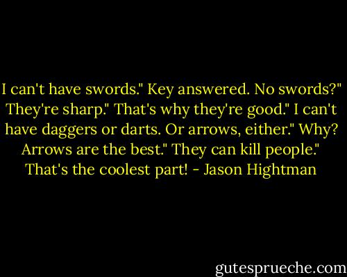I can't have swords." Key answered.<br />No swords?"<br />They're sharp."<br />That's why they're good."<br />I can't have daggers or darts. Or arrows, either."<br />Why? Arrows are the best."<br />They can kill people."<br />That's the coolest part! - Jason Hightman