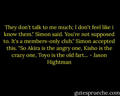 They don't talk to me much; I don't feel like i know them." Simon said.<br />You're not supposed to. It's a members-only club."<br />Simon accepted this. "So Akira is the angry one, Kisho is the crazy one, Toyo is the old fart... - Jason Hightman