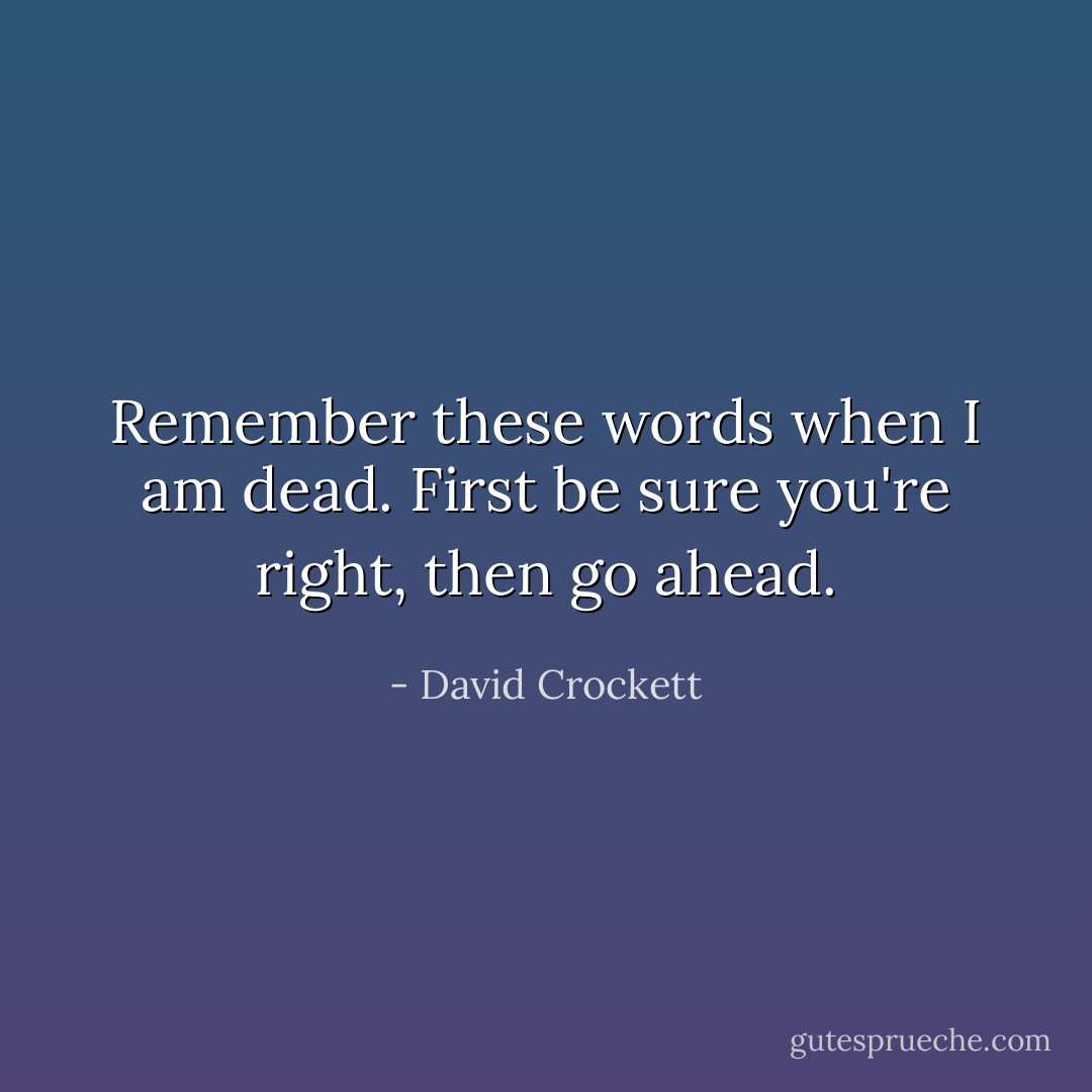 Remember these words when I am dead. First be sure you're right, then go ahead. - David Crockett