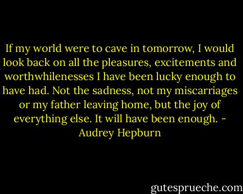 If my world were to cave in tomorrow, I would look back on all the pleasures, excitements and worthwhilenesses I have been lucky enough to have had. Not the sadness, not my miscarriages or my father leaving home, but the joy of everything else. It will have been enough. - Audrey Hepburn