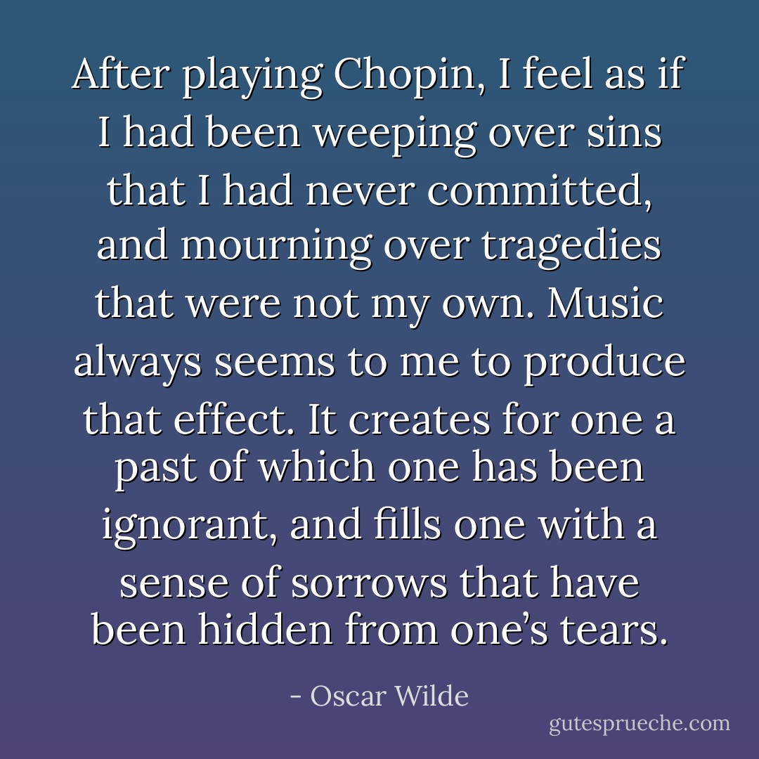 After playing Chopin, I feel as if I had been weeping over sins that I had never committed, and mourning over tragedies that were not my own. Music always seems to me to produce that effect. It creates for one a past of which one has been ignorant, and fills one with a sense of sorrows that have been hidden from one’s tears. - Oscar Wilde