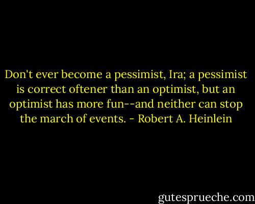 Don't ever become a pessimist, Ira; a pessimist is correct oftener than an optimist, but an optimist has more fun--and neither can stop the march of events. - Robert A. Heinlein