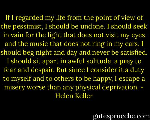 If I regarded my life from the point of view of the pessimist, I should be undone. I should seek in vain for the light that does not visit my eyes and the music that does not ring in my ears. I should beg night and day and never be satisfied. I should sit apart in awful solitude, a prey to fear and despair. But since I consider it a duty to myself and to others to be happy, I escape a misery worse than any physical deprivation. - Helen Keller