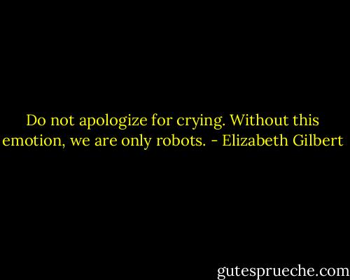 Do not apologize for crying. Without this emotion, we are only robots. - Elizabeth Gilbert