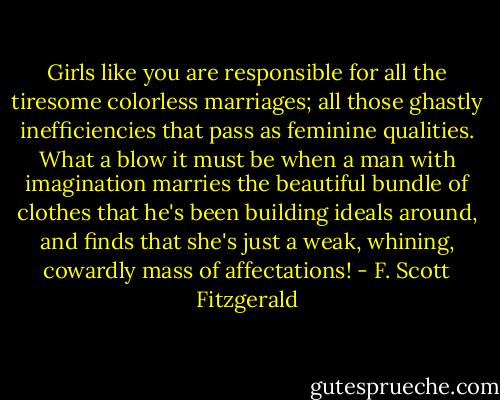 Girls like you are responsible for all the tiresome colorless marriages; all those ghastly inefficiencies that pass as feminine qualities. What a blow it must be when a man with imagination marries the beautiful bundle of clothes that he's been building ideals around, and finds that she's just a weak, whining, cowardly mass of affectations! - F. Scott Fitzgerald
