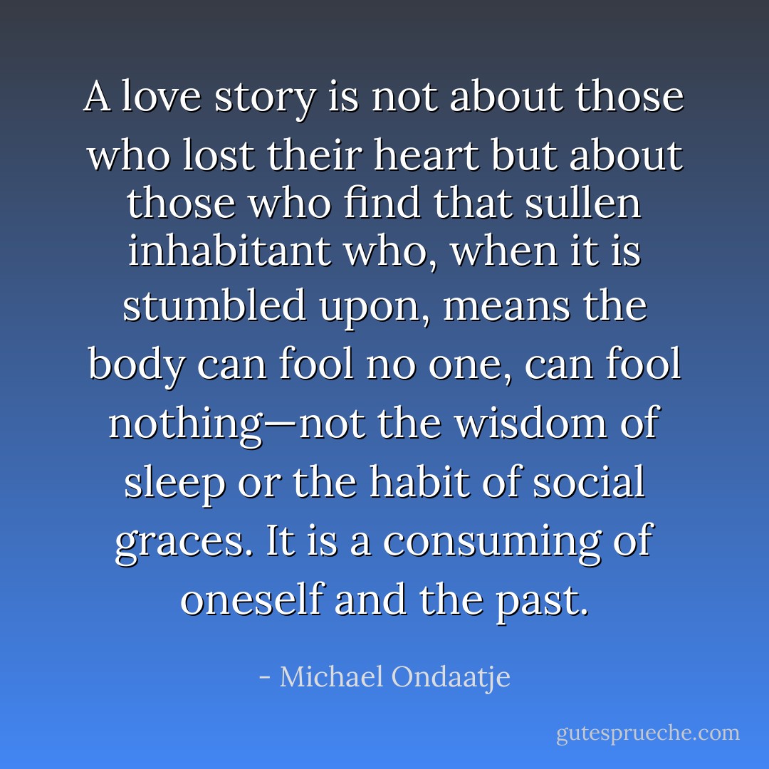 A love story is not about those who lost their heart but about those who find that sullen inhabitant who, when it is stumbled upon, means the body can fool no one, can fool nothing—not the wisdom of sleep or the habit of social graces. It is a consuming of oneself and the past. - Michael Ondaatje