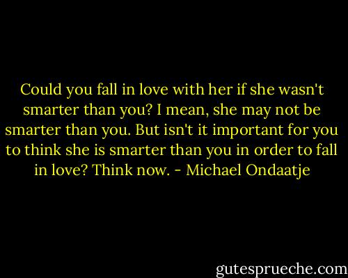 Could you fall in love with her if she wasn't smarter than you? I mean, she may not be smarter than you. But isn't it important for you to think she is smarter than you in order to fall in love? Think now. - Michael Ondaatje