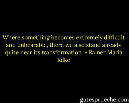 Where something becomes extremely difficult and unbearable, there we also stand already quite near its transformation. - Rainer Maria Rilke