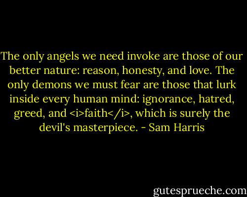 The only angels we need invoke are those of our better nature: reason, honesty, and love. The only demons we must fear are those that lurk inside every human mind: ignorance, hatred, greed, and <i>faith</i>, which is surely the devil's masterpiece. - Sam Harris