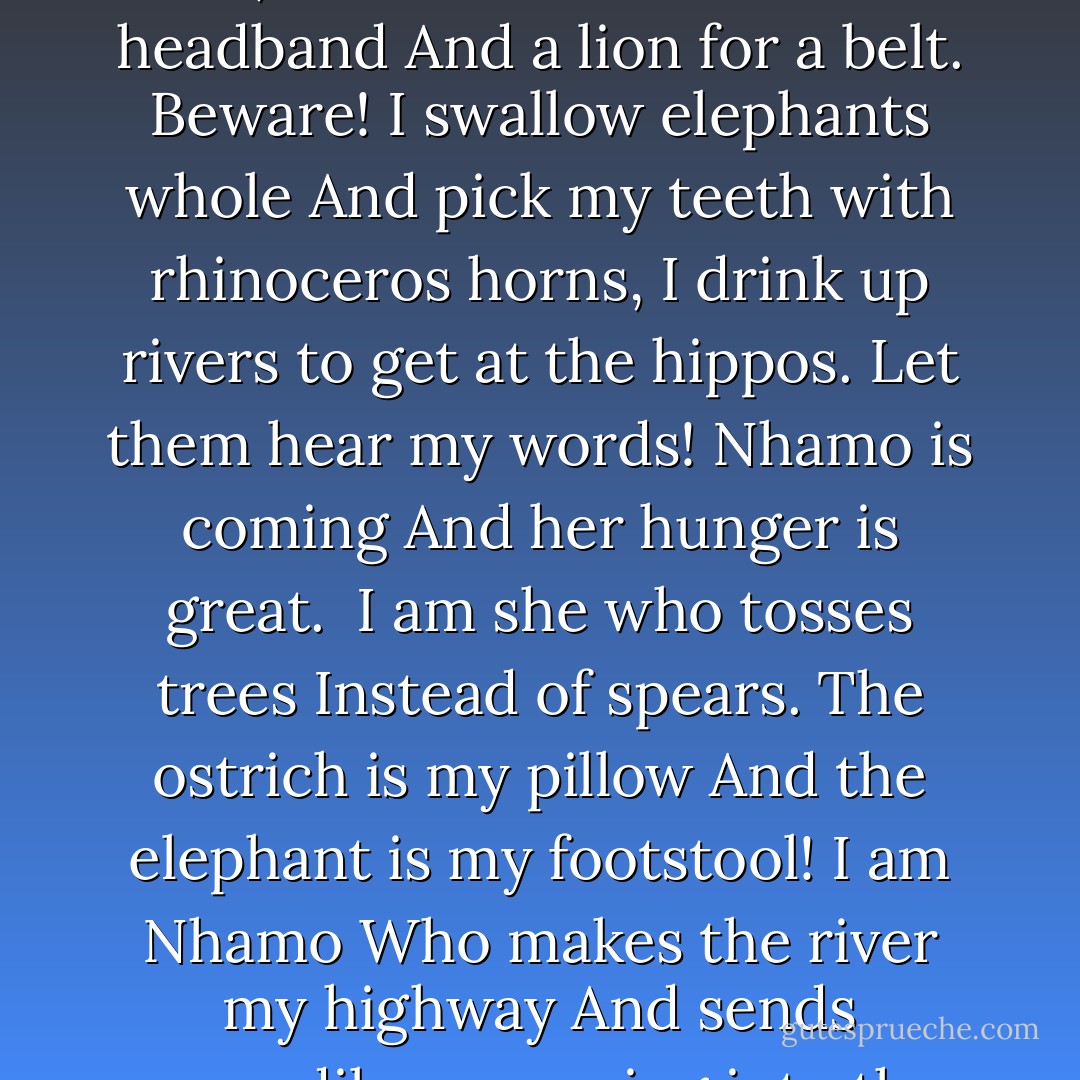 I am she who lifts the mountains<br />When she goes to hunt,<br />Who wears mamba for a headband<br />And a lion for a belt.<br />Beware!<br />I swallow elephants whole<br />And pick my teeth with rhinoceros horns,<br />I drink up rivers to get at the hippos.<br />Let them hear my words!<br />Nhamo is coming<br />And her hunger is great.<br /><br />I am she who tosses trees<br />Instead of spears.<br />The ostrich is my pillow<br />And the elephant is my footstool!<br />I am Nhamo<br />Who makes the river my highway<br />And sends crocodiles scurrying into the reeds! - Nancy Farmer