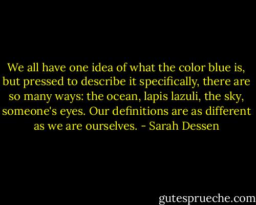 We all have one idea of what the color blue is, but pressed to describe it specifically, there are so many ways: the ocean, lapis lazuli, the sky, someone's eyes. Our definitions are as different as we are ourselves. - Sarah Dessen