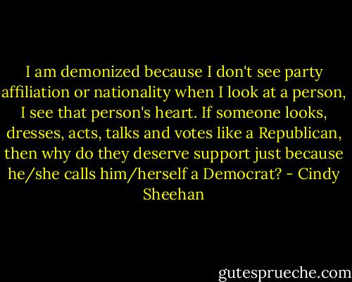 I am demonized because I don't see party affiliation or nationality when I look at a person, I see that person's heart. If someone looks, dresses, acts, talks and votes like a Republican, then why do they deserve support just because he/she calls him/herself a Democrat? - Cindy Sheehan