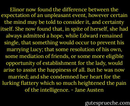 Elinor now found the difference between the expectation of an unpleasant event, however certain the mind may be told to consider it, and certainty itself. She now found that, in spite of herself, she had always admitted a hope, while Edward remained single, that something would occur to prevent his marrying Lucy; that some resolution of his own, some mediation of friends, or some more eligible opportunity of establishment for the lady, would arise to assist the happiness of all. But he was now married; and she condemned her heart for the lurking flattery which so much heightened the pain of the intelligence. - Jane Austen