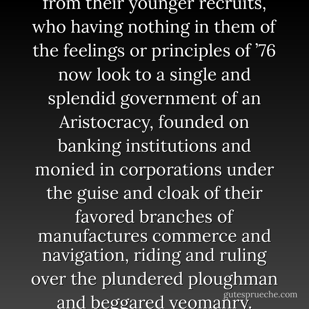 ...vast accession of strength from their younger recruits, who having nothing in them of the feelings or principles of ’76 now look to a single and splendid government of an Aristocracy, founded on banking institutions and monied in corporations under the guise and cloak of their favored branches of manufactures commerce and navigation, riding and ruling over the plundered ploughman and beggared yeomanry. - Thomas Jefferson